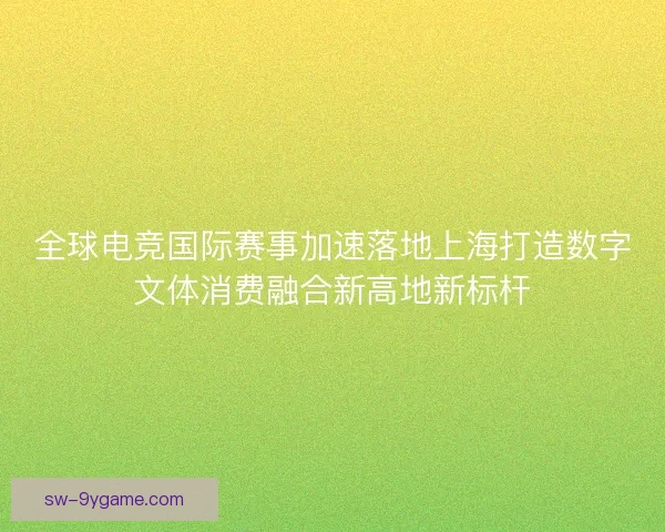 全球电竞国际赛事加速落地上海打造数字文体消费融合新高地新标杆