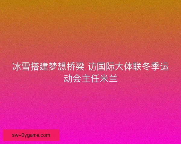 冰雪搭建梦想桥梁 访国际大体联冬季运动会主任米兰