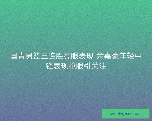 国青男篮三连胜亮眼表现 余嘉豪年轻中锋表现抢眼引关注 国青男篮三连胜亮眼表现 余嘉豪年轻中锋表现抢眼引关注