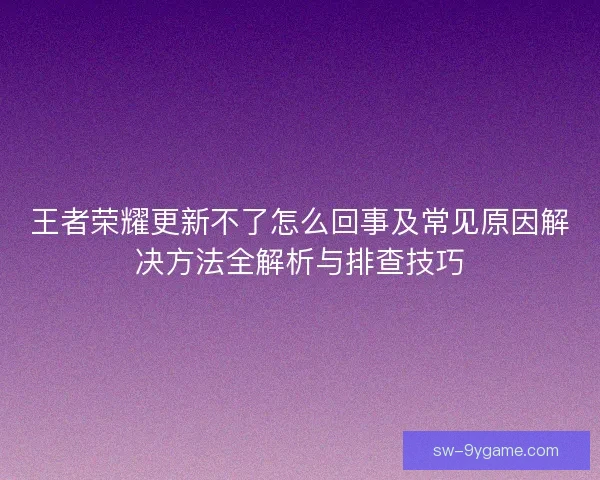 王者荣耀更新不了怎么回事及常见原因解决方法全解析与排查技巧