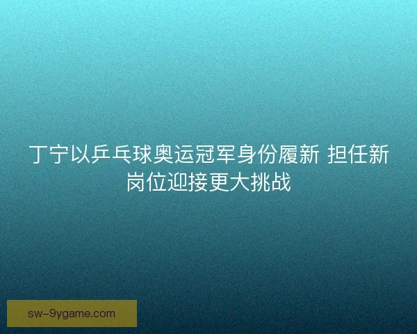 丁宁以乒乓球奥运冠军身份履新 担任新岗位迎接更大挑战