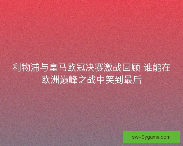 利物浦与皇马欧冠决赛激战回顾 谁能在欧洲巅峰之战中笑到最后