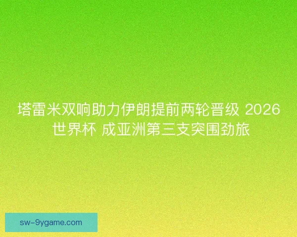 塔雷米双响助力伊朗提前两轮晋级 2026 世界杯 成亚洲第三支突围劲旅