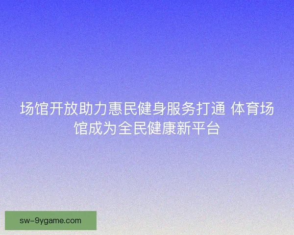 场馆开放助力惠民健身服务打通 体育场馆成为全民健康新平台