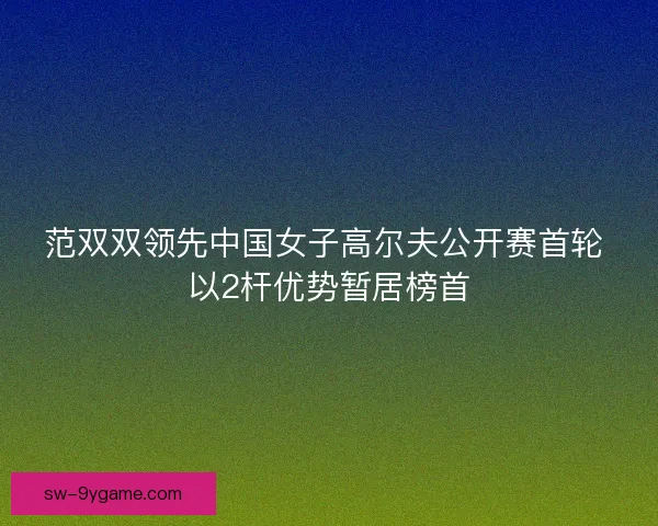 范双双领先中国女子高尔夫公开赛首轮 以2杆优势暂居榜首 范双双领先中国女子高尔夫公开赛首轮 以2杆优势暂居榜首