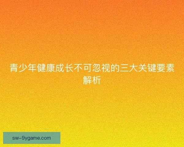 青少年健康成长不可忽视的三大关键要素解析 青少年健康成长不可忽视的三大关键要素解析