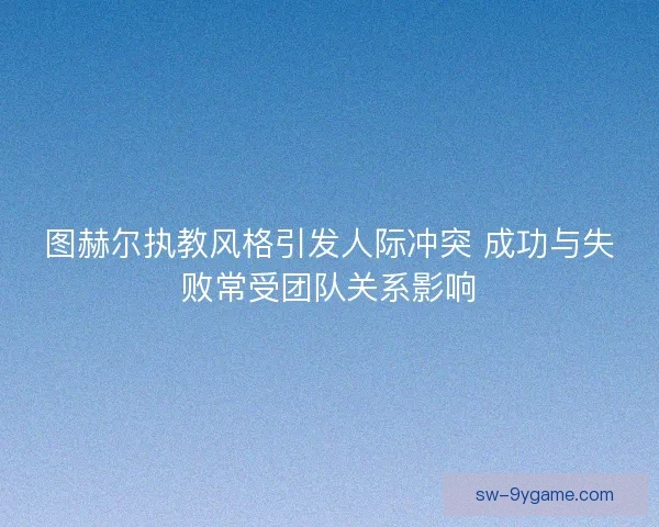 图赫尔执教风格引发人际冲突 成功与失败常受团队关系影响