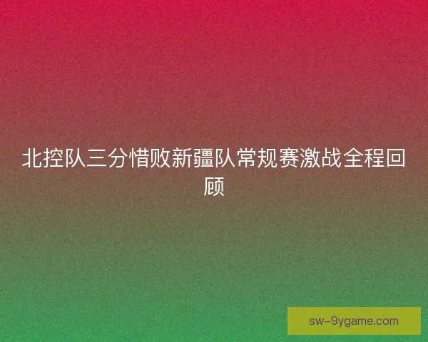 北控队三分惜败新疆队常规赛激战全程回顾 北控队三分惜败新疆队常规赛激战全程回顾
